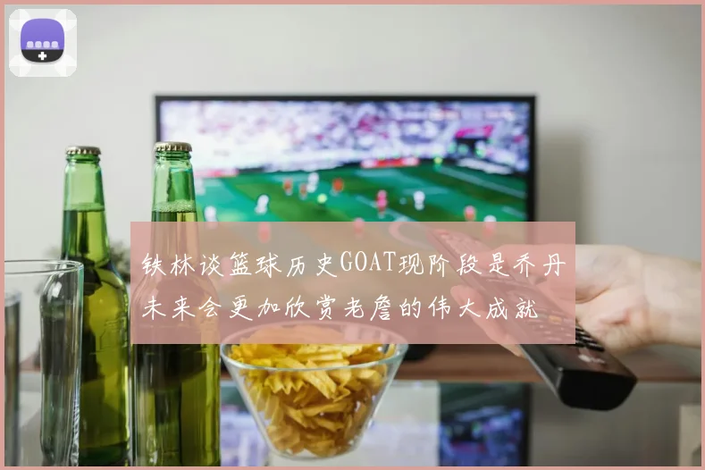 铁林谈篮球历史GOAT现阶段是乔丹未来会更加欣赏老詹的伟大成就