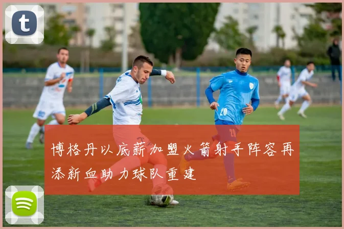 博格丹以底薪加盟火箭射手阵容再添新血助力球队重建