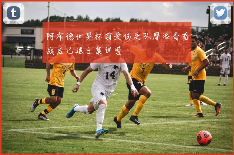 阿布德世界杯前受伤离队摩洛哥首战后已退出集训营