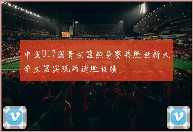 中国U17国青女篮热身赛再胜世新大学女篮实现两连胜佳绩