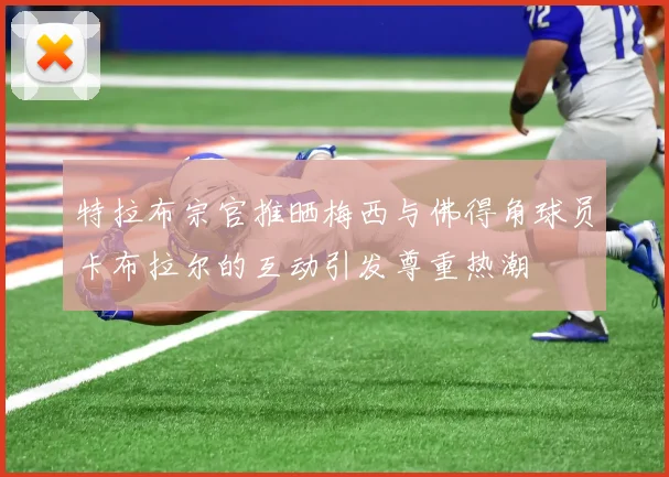 特拉布宗官推晒梅西与佛得角球员卡布拉尔的互动引发尊重热潮