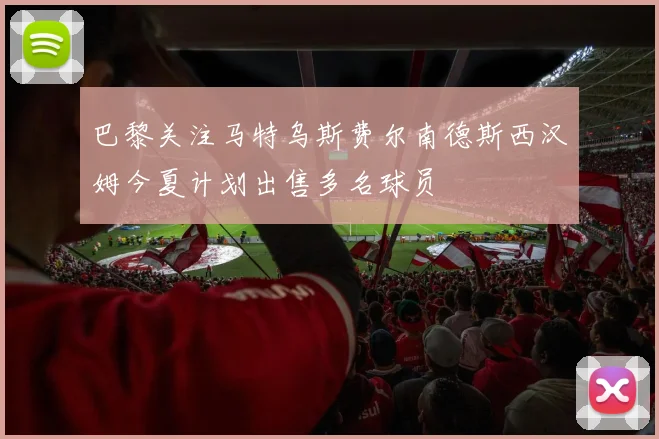 巴黎关注马特乌斯费尔南德斯西汉姆今夏计划出售多名球员