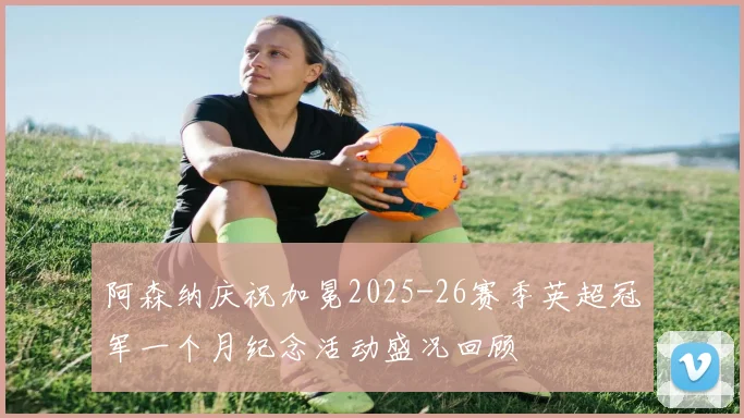 阿森纳庆祝加冕2025-26赛季英超冠军一个月纪念活动盛况回顾