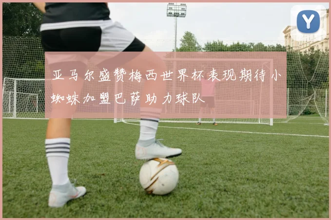 亚马尔盛赞梅西世界杯表现期待小蜘蛛加盟巴萨助力球队