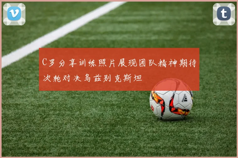 C罗分享训练照片展现团队精神期待次轮对决乌兹别克斯坦