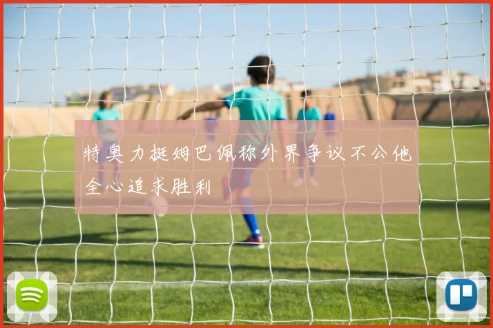 特奥力挺姆巴佩称外界争议不公他全心追求胜利