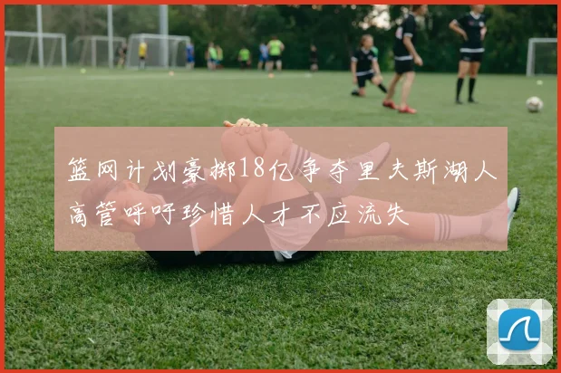 篮网计划豪掷18亿争夺里夫斯湖人高管呼吁珍惜人才不应流失