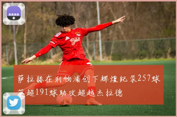 萨拉赫在利物浦创下辉煌纪录257球英超191球助攻超越杰拉德