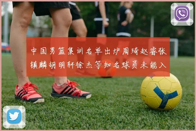 中国男篮集训名单出炉周琦赵睿张镇麟胡明轩徐杰等知名球员未能入选