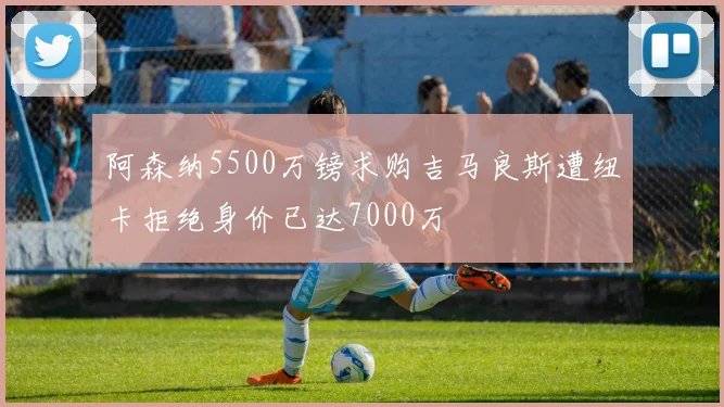 阿森纳5500万镑求购吉马良斯遭纽卡拒绝身价已达7000万