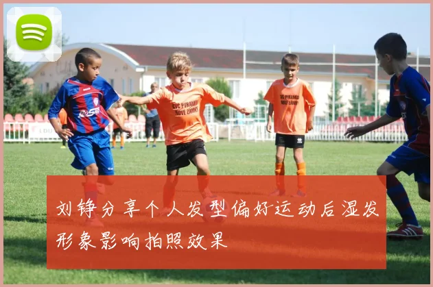 刘铮分享个人发型偏好运动后湿发形象影响拍照效果