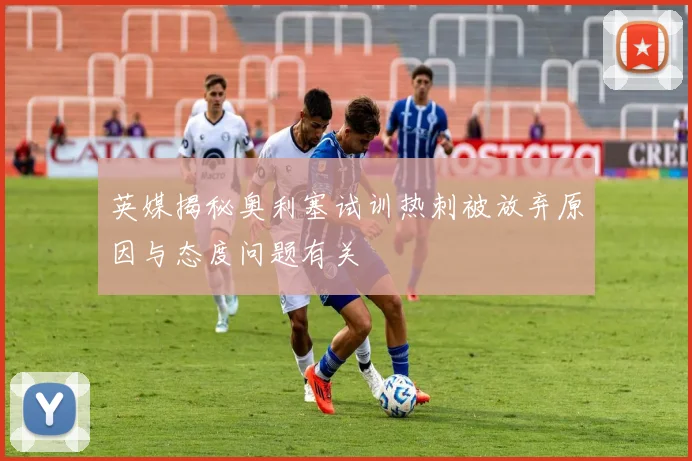 英媒揭秘奥利塞试训热刺被放弃原因与态度问题有关