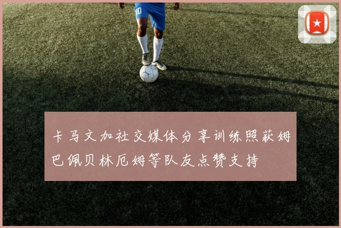 卡马文加社交媒体分享训练照获姆巴佩贝林厄姆等队友点赞支持