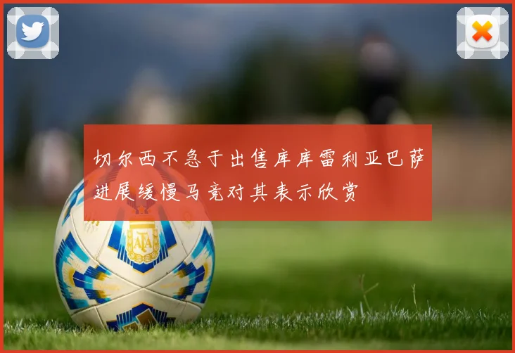 切尔西不急于出售库库雷利亚巴萨进展缓慢马竞对其表示欣赏