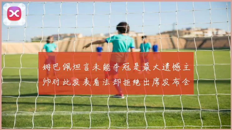 姆巴佩坦言未能夺冠是最大遗憾主帅对此发表看法却拒绝出席发布会