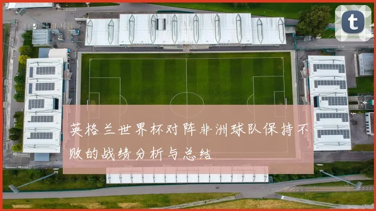 英格兰世界杯对阵非洲球队保持不败的战绩分析与总结