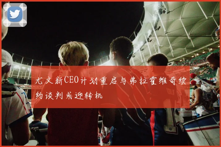 尤文新CEO计划重启与弗拉霍维奇续约谈判或迎转机