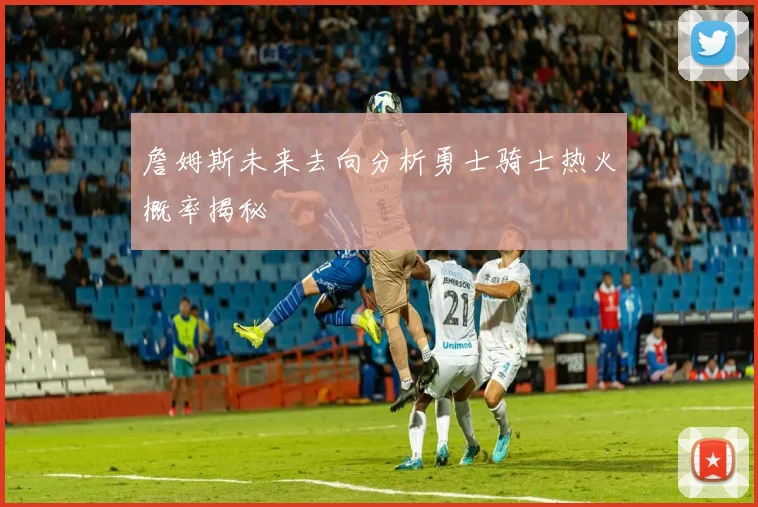 詹姆斯未来去向分析勇士骑士热火概率揭秘