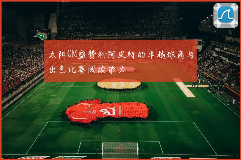 太阳GM盛赞科阿皮特的卓越球商与出色比赛阅读能力