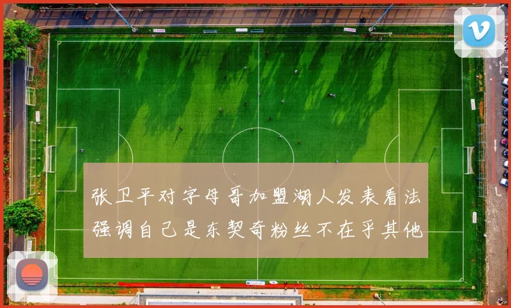 张卫平对字母哥加盟湖人发表看法强调自己是东契奇粉丝不在乎其他球员动态