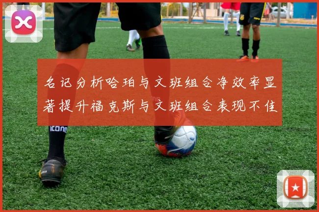 名记分析哈珀与文班组合净效率显著提升福克斯与文班组合表现不佳差距明显