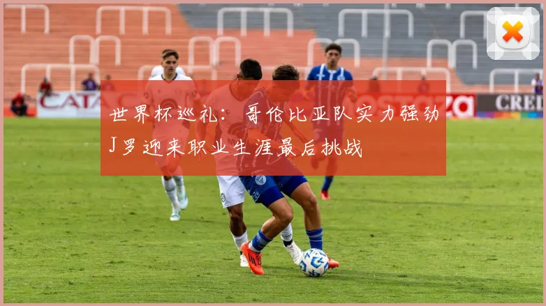 世界杯巡礼：哥伦比亚队实力强劲J罗迎来职业生涯最后挑战