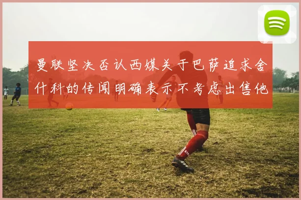 曼联坚决否认西媒关于巴萨追求舍什科的传闻明确表示不考虑出售他